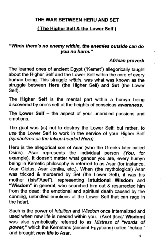 THE WAR BETWEEN HERU AND SET The Lower “When there’s no enemy within, the enemies outside can do you no harm.* African proverb The leamed ones of ancient Egypt (*Kemet’) allegorically taught about the Higher Self and the Lower Self within the core of every human being. This struggle within, was what was known as the struggle between Heru (the Higher Self) and Set (the Lower Self). The Higher Self is the mental part within a humyn being discovered by one’s self at the heights of conscious awareness. The Lower Self — the aspect of your unbridied passions and emotions. The goal was (is) not to destroy the Lower Self; but rather, to use the Lower Self to work in the service of your Higher Self (symbolized as the falcon-headed Heru). Heru is the allegorical son of Asar (who the Greeks later called Osiris). Asar represents the individual person (You, for example). It doesn’t matter what gender you are, every humyn being in Kemetic philosophy is referred to as Asar (for instance, Asar Cletus; Asar Jonika, etc.). When (the mythological) Asar was tricked & murdered by Set (the Lower Self), it was his mother (Isis"Aset’), representing Intuitional Wisdom and “Wisdom” in general, who searched him out & resurrected him from the dead: the emotional and spiritual death caused by the cunning, unbridled emotions of the Lower Self that can rage in the heart. Such is the power of Intuition and Wisdom once interalized and used when new life is needed within you. (Aset [Isis) Wisdom) was also symbolically referred to as Mistress of “words of power,” which the Kemetans (ancient Egyptians) called *hekau,” and brought new life to Asar. .